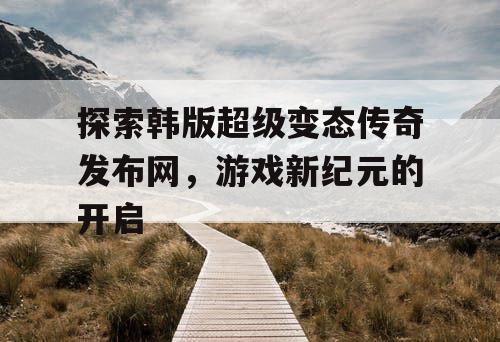 探索韩版超级变态传奇发布网，游戏新纪元的开启
