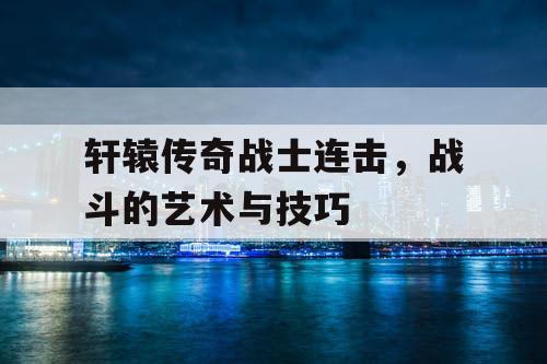 轩辕传奇战士连击，战斗的艺术与技巧
