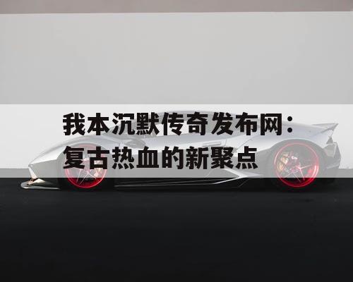 我本沉默传奇发布网：复古热血的新聚点