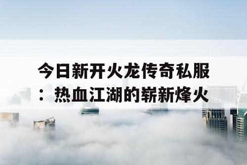 今日新开火龙传奇私服：热血江湖的崭新烽火