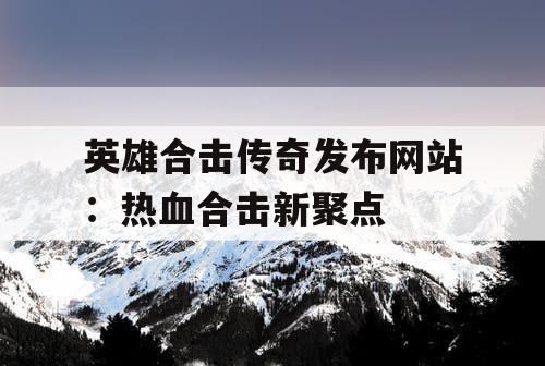 英雄合击传奇发布网站：热血合击新聚点