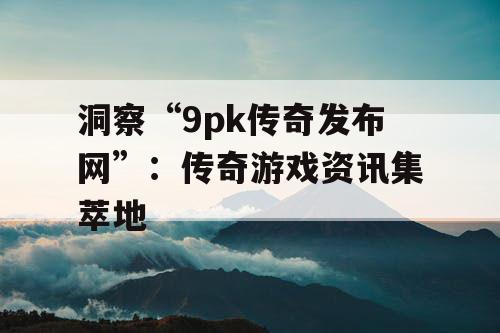 洞察“9pk传奇发布网”：传奇游戏资讯集萃地