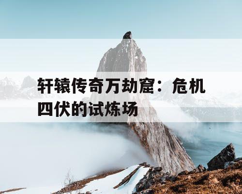 轩辕传奇万劫窟：危机四伏的试炼场