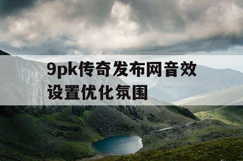 9pk传奇发布网音效设置优化氛围